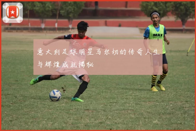 意大利足球明星马尔切的传奇人生与辉煌成就揭秘