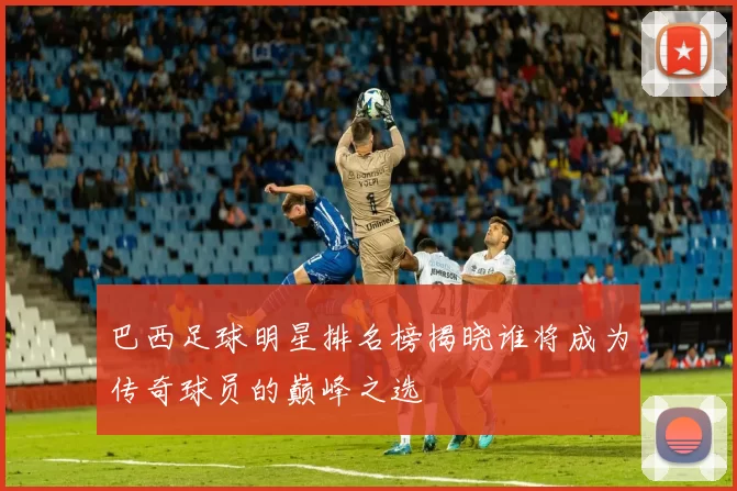 巴西足球明星排名榜揭晓谁将成为传奇球员的巅峰之选
