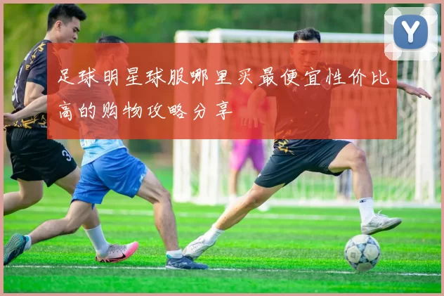 足球明星球服哪里买最便宜性价比高的购物攻略分享