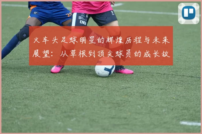 火车头足球明星的辉煌历程与未来展望：从草根到顶尖球员的成长故事