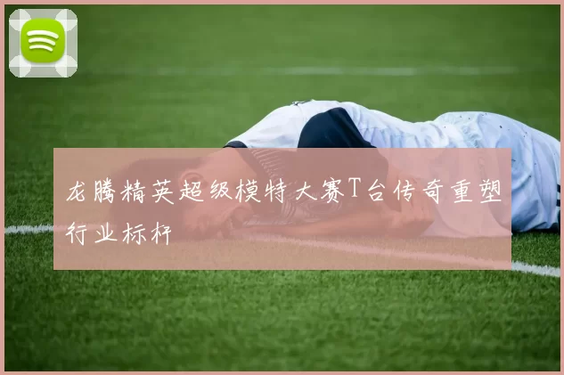 龙腾精英超级模特大赛T台传奇重塑行业标杆