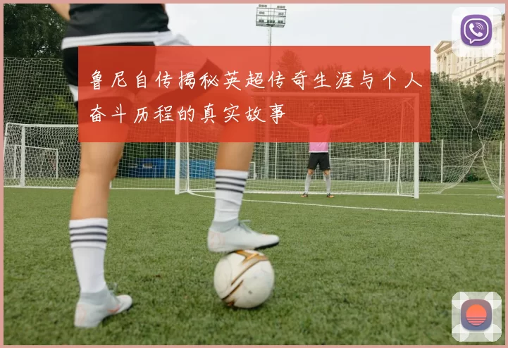 鲁尼自传揭秘英超传奇生涯与个人奋斗历程的真实故事