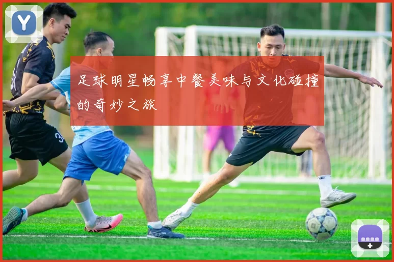 足球明星畅享中餐美味与文化碰撞的奇妙之旅