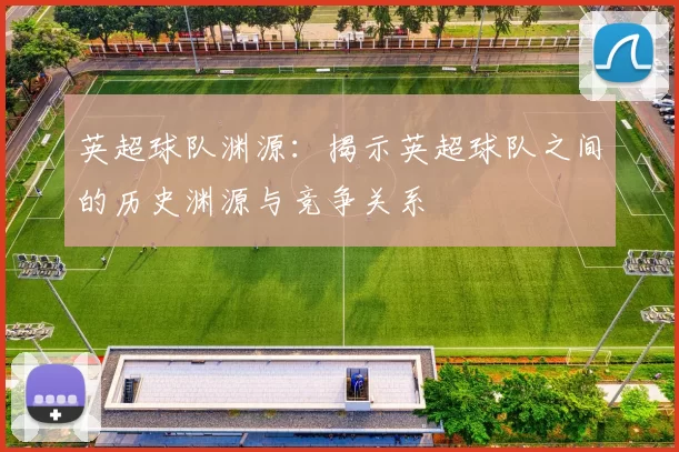 英超球队渊源：揭示英超球队之间的历史渊源与竞争关系