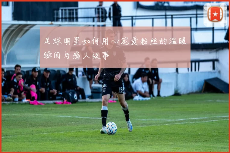 足球明星如何用心宠爱粉丝的温暖瞬间与感人故事