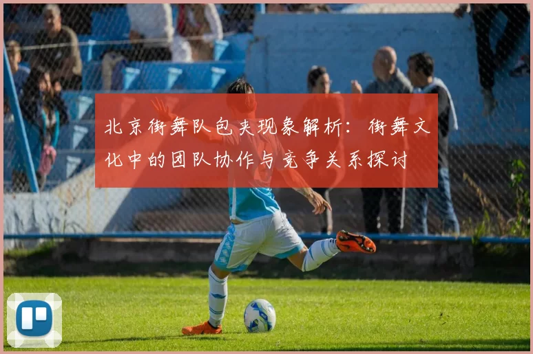 北京街舞队包夹现象解析：街舞文化中的团队协作与竞争关系探讨