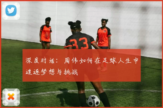 深度对话：周伟如何在足球人生中追逐梦想与挑战